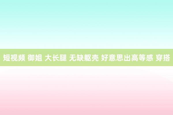 短视频 御姐 大长腿 无缺躯壳 好意思出高等感 穿搭