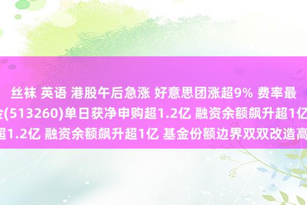 丝袜 英语 港股午后急涨 好意思团涨超9% 费率最低的恒生科技ETF基金(513260)单日获净申购超1.2亿 融资余额飙升超1亿 基金份额边界双双改造高！