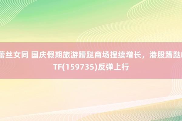 蕾丝女同 国庆假期旅游蹧跶商场捏续增长，港股蹧跶ETF(159735)反弹上行