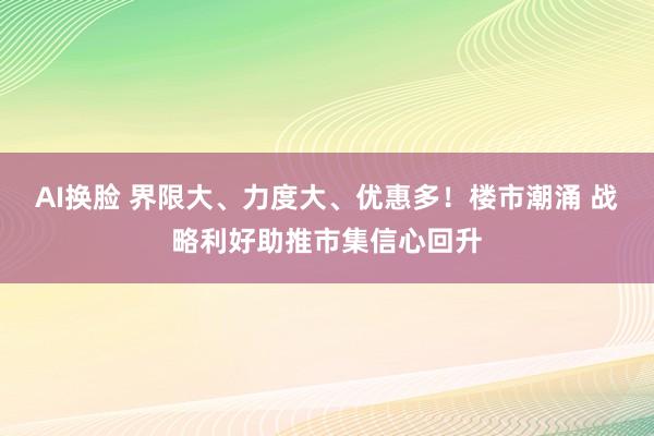 AI换脸 界限大、力度大、优惠多！楼市潮涌 战略利好助推市集信心回升