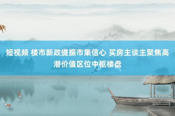 短视频 楼市新政提振市集信心 买房主谈主聚焦高潜价值区位中枢楼盘