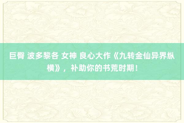 巨臀 波多黎各 女神 良心大作《九转金仙异界纵横》，补助你的书荒时期！