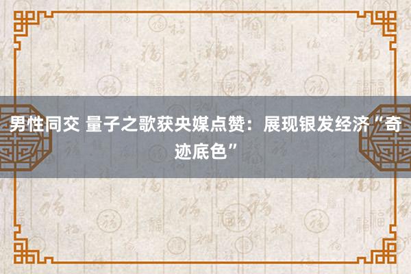 男性同交 量子之歌获央媒点赞：展现银发经济“奇迹底色”