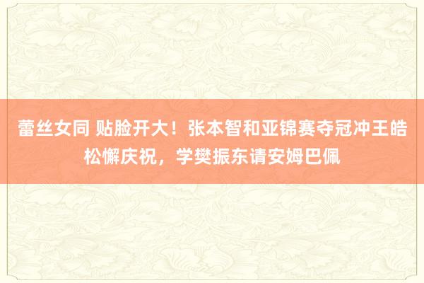 蕾丝女同 贴脸开大！张本智和亚锦赛夺冠冲王皓松懈庆祝，学樊振东请安姆巴佩