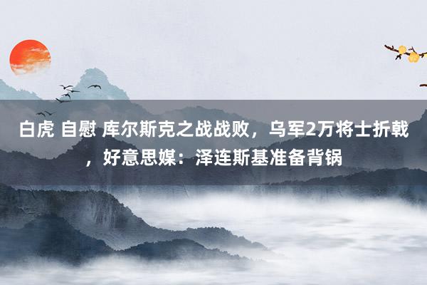 白虎 自慰 库尔斯克之战战败，乌军2万将士折戟，好意思媒：泽连斯基准备背锅