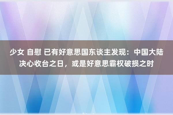 少女 自慰 已有好意思国东谈主发现：中国大陆决心收台之日，或是好意思霸权破损之时