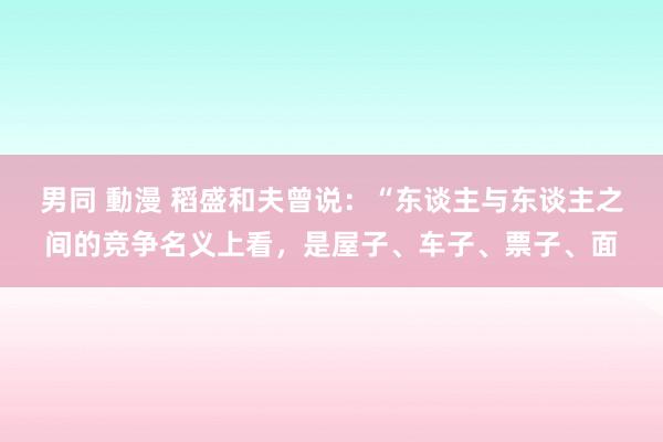 男同 動漫 稻盛和夫曾说：“东谈主与东谈主之间的竞争名义上看，是屋子、车子、票子、面