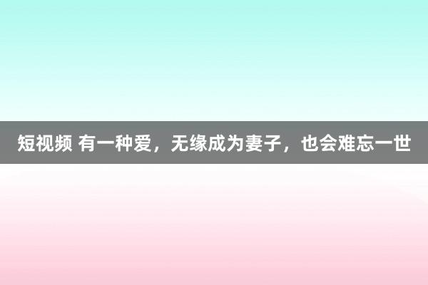 短视频 有一种爱，无缘成为妻子，也会难忘一世