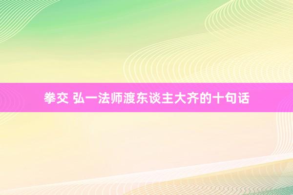 拳交 弘一法师渡东谈主大齐的十句话