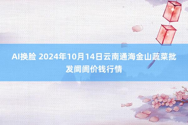 AI换脸 2024年10月14日云南通海金山蔬菜批发阛阓价钱行情