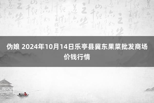 伪娘 2024年10月14日乐亭县冀东果菜批发商场价钱行情