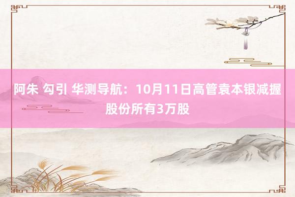 阿朱 勾引 华测导航：10月11日高管袁本银减握股份所有3万股