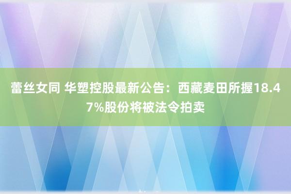 蕾丝女同 华塑控股最新公告：西藏麦田所握18.47%股份将被法令拍卖