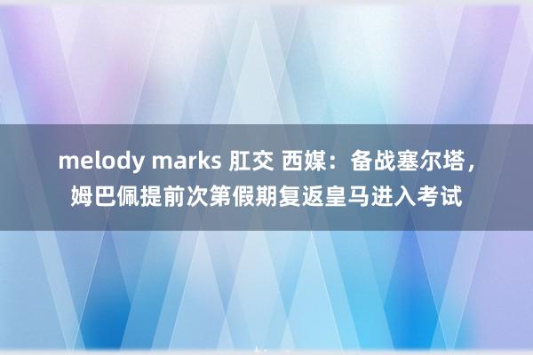 melody marks 肛交 西媒：备战塞尔塔，姆巴佩提前次第假期复返皇马进入考试