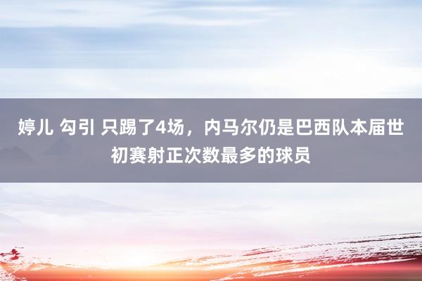 婷儿 勾引 只踢了4场，内马尔仍是巴西队本届世初赛射正次数最多的球员