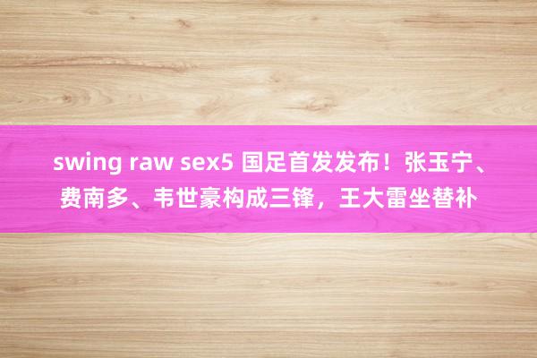 swing raw sex5 国足首发发布！张玉宁、费南多、韦世豪构成三锋，王大雷坐替补