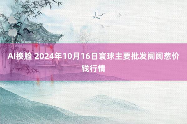 AI换脸 2024年10月16日寰球主要批发阛阓葱价钱行情