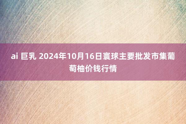 ai 巨乳 2024年10月16日寰球主要批发市集葡萄柚价钱行情