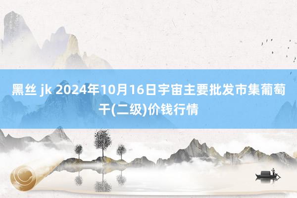 黑丝 jk 2024年10月16日宇宙主要批发市集葡萄干(二级)价钱行情