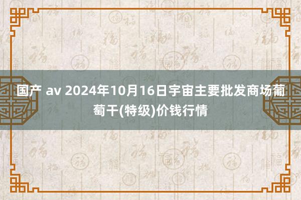 国产 av 2024年10月16日宇宙主要批发商场葡萄干(特级)价钱行情