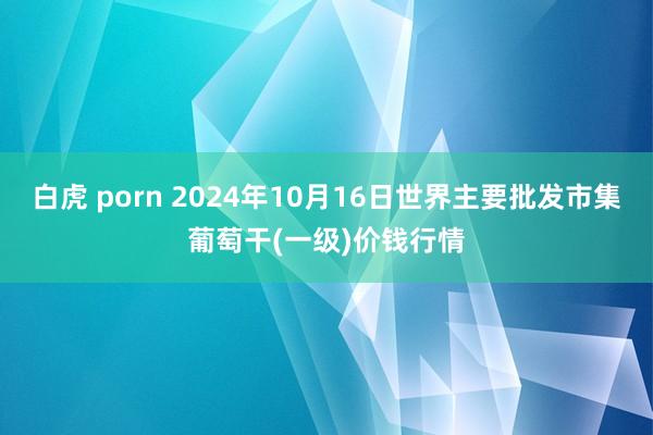 白虎 porn 2024年10月16日世界主要批发市集葡萄干(一级)价钱行情