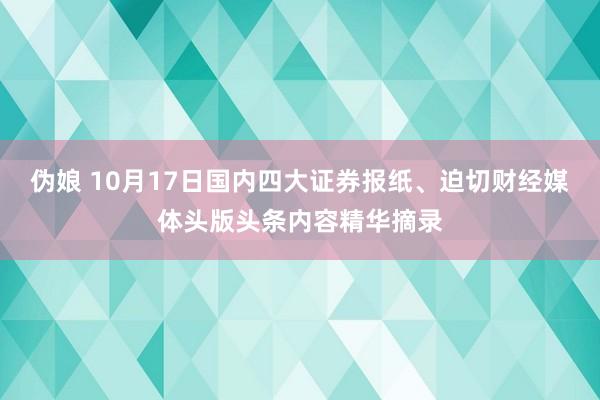 伪娘 10月17日国内四大证券报纸、迫切财经媒体头版头条内容精华摘录