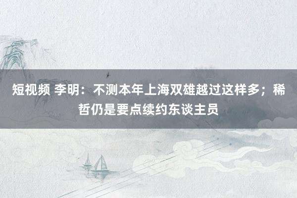 短视频 李明：不测本年上海双雄越过这样多；稀哲仍是要点续约东谈主员