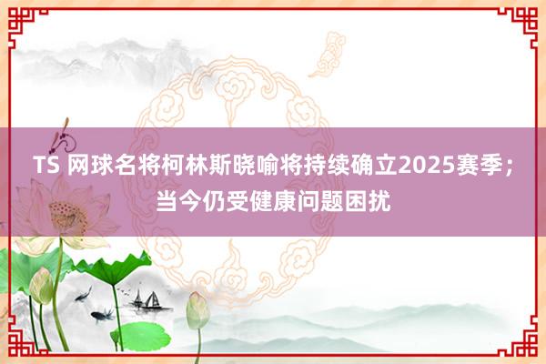 TS 网球名将柯林斯晓喻将持续确立2025赛季；当今仍受健康问题困扰