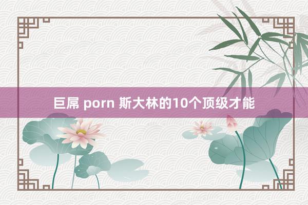 巨屌 porn 斯大林的10个顶级才能