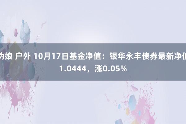 伪娘 户外 10月17日基金净值：银华永丰债券最新净值1.0444，涨0.05%