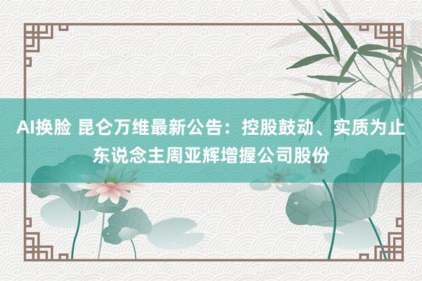 AI换脸 昆仑万维最新公告：控股鼓动、实质为止东说念主周亚辉增握公司股份