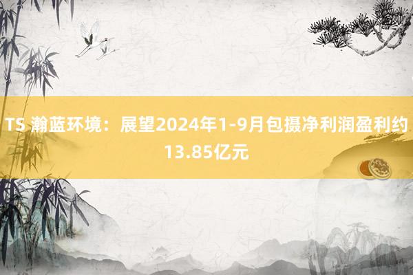 TS 瀚蓝环境：展望2024年1-9月包摄净利润盈利约13.85亿元