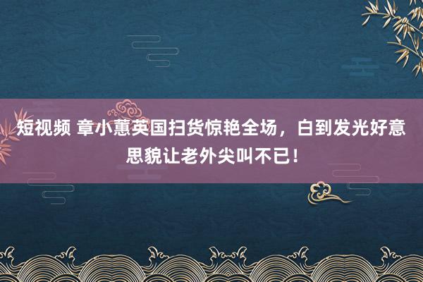 短视频 章小蕙英国扫货惊艳全场，白到发光好意思貌让老外尖叫不已！