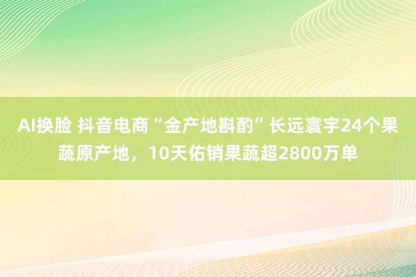 AI换脸 抖音电商“金产地斟酌”长远寰宇24个果蔬原产地，10天佑销果蔬超2800万单