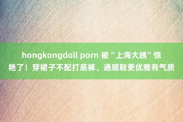 hongkongdoll porn 被“上海大姨”惊艳了！穿裙子不配打底裤、通顺鞋更优雅有气质