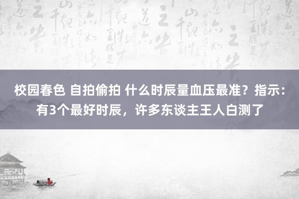 校园春色 自拍偷拍 什么时辰量血压最准？指示：有3个最好时辰，许多东谈主王人白测了