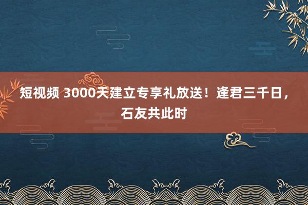 短视频 3000天建立专享礼放送！逢君三千日，石友共此时