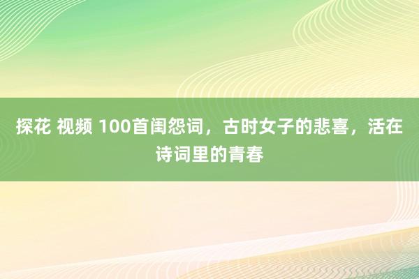 探花 视频 100首闺怨词，古时女子的悲喜，活在诗词里的青春