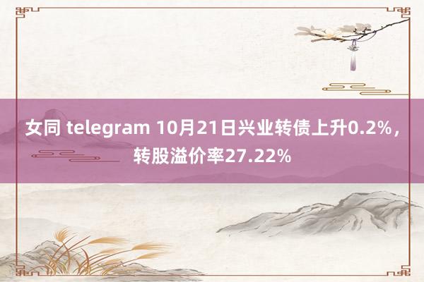 女同 telegram 10月21日兴业转债上升0.2%，转股溢价率27.22%