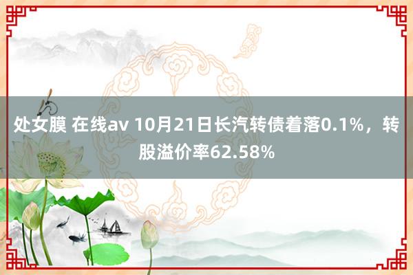 处女膜 在线av 10月21日长汽转债着落0.1%，转股溢价率62.58%