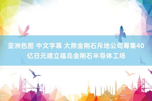 亚洲色图 中文字幕 大熊金刚石斥地公司筹集40亿日元建立福岛金刚石半导体工场