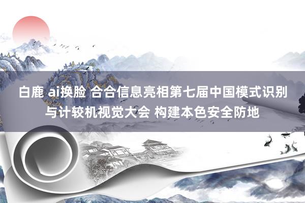 白鹿 ai换脸 合合信息亮相第七届中国模式识别与计较机视觉大会 构建本色安全防地