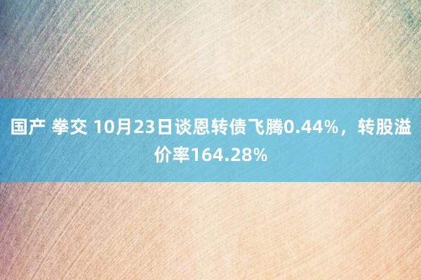 国产 拳交 10月23日谈恩转债飞腾0.44%，转股溢价率164.28%