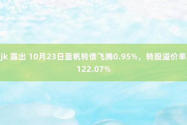 jk 露出 10月23日蓝帆转债飞腾0.95%，转股溢价率122.07%