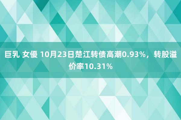 巨乳 女優 10月23日楚江转债高潮0.93%，转股溢价率10.31%