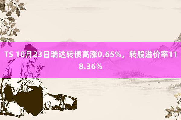 TS 10月23日瑞达转债高涨0.65%，转股溢价率118.36%