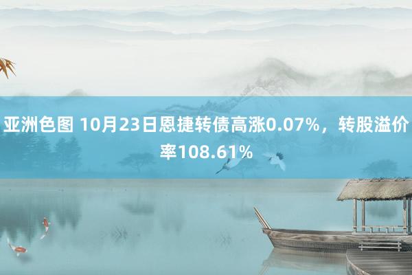 亚洲色图 10月23日恩捷转债高涨0.07%，转股溢价率108.61%