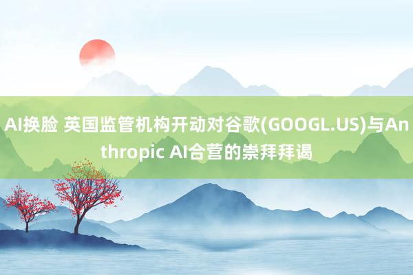 AI换脸 英国监管机构开动对谷歌(GOOGL.US)与Anthropic AI合营的崇拜拜谒