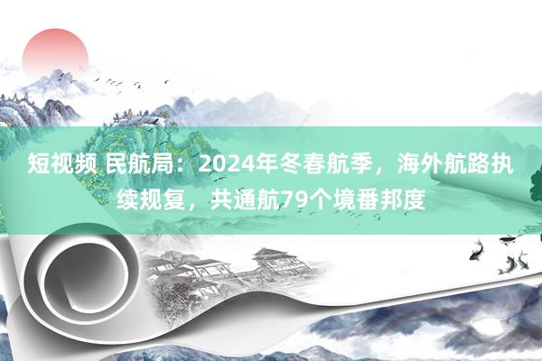 短视频 民航局：2024年冬春航季，海外航路执续规复，共通航79个境番邦度