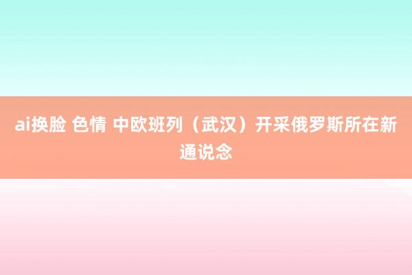 ai换脸 色情 中欧班列（武汉）开采俄罗斯所在新通说念